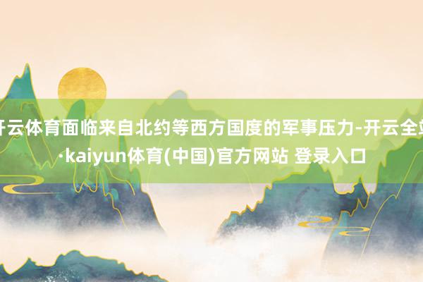 开云体育面临来自北约等西方国度的军事压力-开云全站·kaiyun体育(中国)官方网站 登录入口