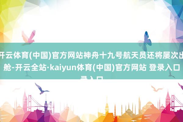 开云体育(中国)官方网站神舟十九号航天员还将屡次出舱-开云全站·kaiyun体育(中国)官方网站 登录入口
