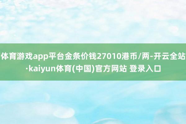 体育游戏app平台金条价钱27010港币/两-开云全站·kaiyun体育(中国)官方网站 登录入口
