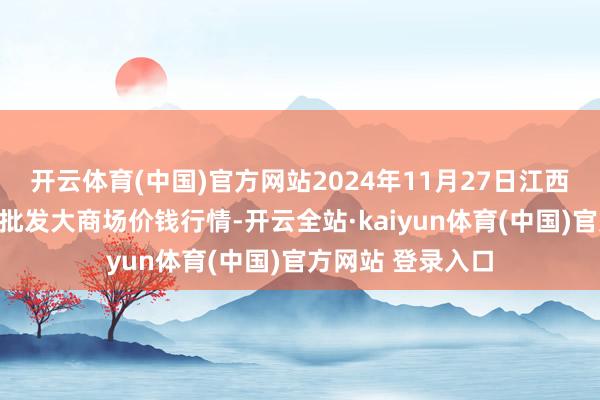 开云体育(中国)官方网站2024年11月27日江西乐平蔬菜农居品批发大商场价钱行情-开云全站·kaiyun体育(中国)官方网站 登录入口