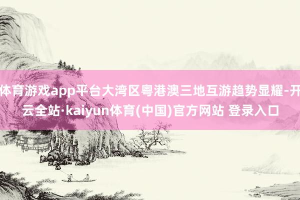 体育游戏app平台大湾区粤港澳三地互游趋势显耀-开云全站·kaiyun体育(中国)官方网站 登录入口