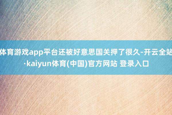 体育游戏app平台还被好意思国关押了很久-开云全站·kaiyun体育(中国)官方网站 登录入口