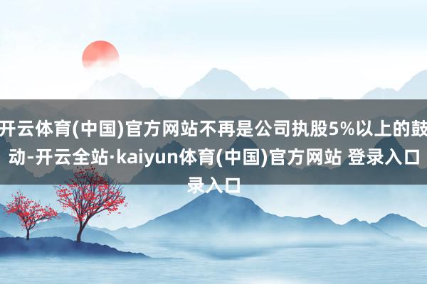 开云体育(中国)官方网站不再是公司执股5%以上的鼓动-开云全站·kaiyun体育(中国)官方网站 登录入口