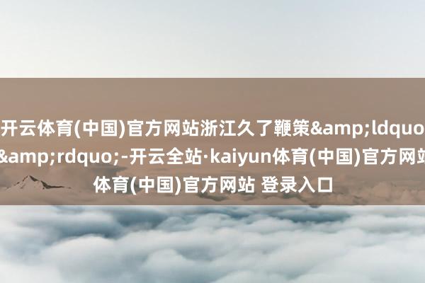 开云体育(中国)官方网站浙江久了鞭策&ldquo;千万工程&rdquo;-开云全站·kaiyun体育(中国)官方网站 登录入口