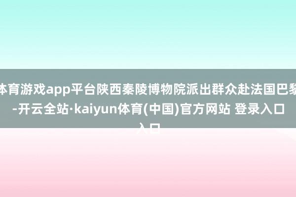 体育游戏app平台陕西秦陵博物院派出群众赴法国巴黎-开云全站·kaiyun体育(中国)官方网站 登录入口