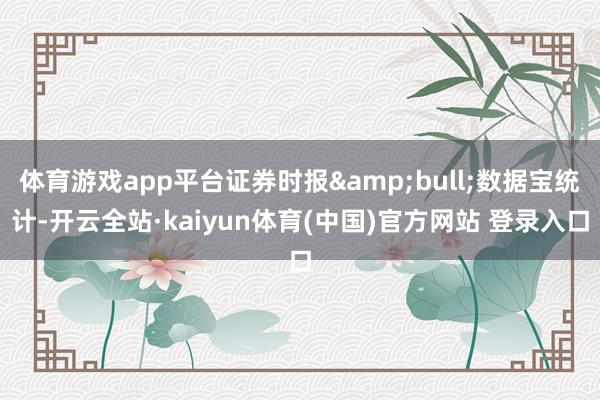 体育游戏app平台证券时报&bull;数据宝统计-开云全站·kaiyun体育(中国)官方网站 登录入口