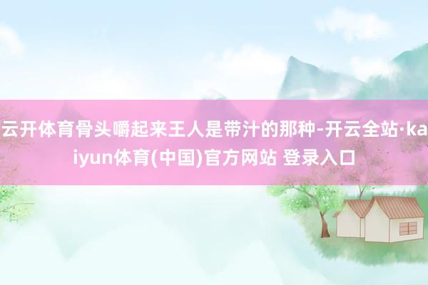 云开体育骨头嚼起来王人是带汁的那种-开云全站·kaiyun体育(中国)官方网站 登录入口