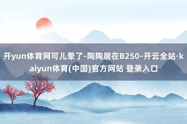 开yun体育网可儿晕了-陶陶居在B250-开云全站·kaiyun体育(中国)官方网站 登录入口