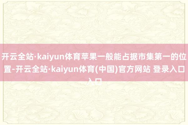开云全站·kaiyun体育苹果一般能占据市集第一的位置-开云全站·kaiyun体育(中国)官方网站 登录入口