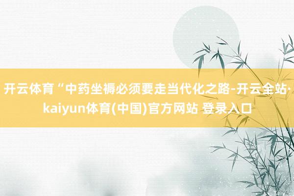 开云体育　　“中药坐褥必须要走当代化之路-开云全站·kaiyun体育(中国)官方网站 登录入口