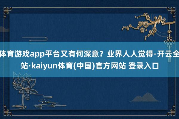 体育游戏app平台又有何深意？业界人人觉得-开云全站·kaiyun体育(中国)官方网站 登录入口