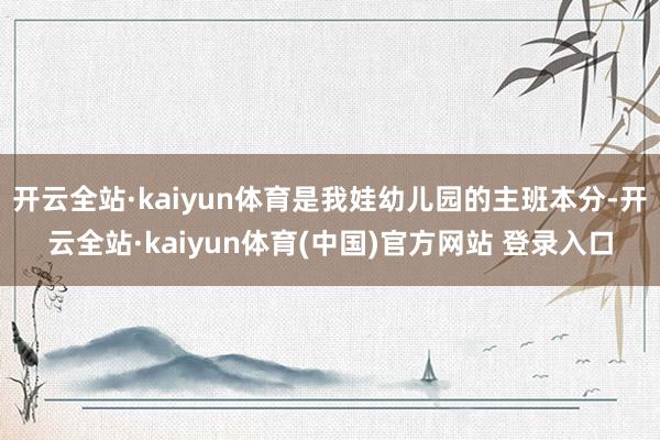 开云全站·kaiyun体育是我娃幼儿园的主班本分-开云全站·kaiyun体育(中国)官方网站 登录入口