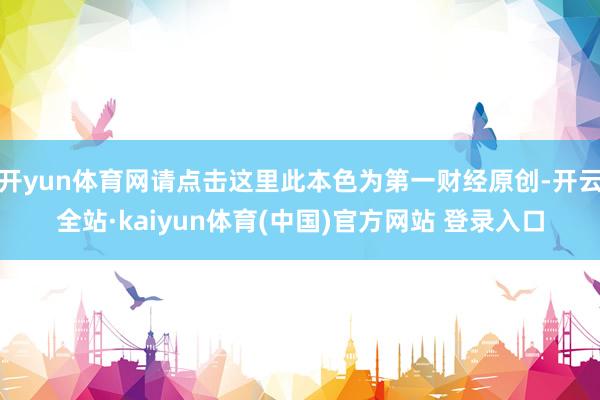 开yun体育网请点击这里此本色为第一财经原创-开云全站·kaiyun体育(中国)官方网站 登录入口