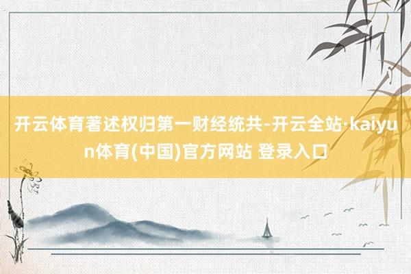 开云体育著述权归第一财经统共-开云全站·kaiyun体育(中国)官方网站 登录入口