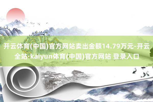开云体育(中国)官方网站卖出金额14.79万元-开云全站·kaiyun体育(中国)官方网站 登录入口