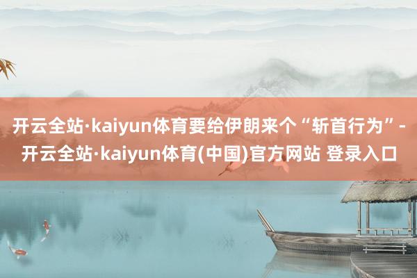 开云全站·kaiyun体育要给伊朗来个“斩首行为”-开云全站·kaiyun体育(中国)官方网站 登录入口