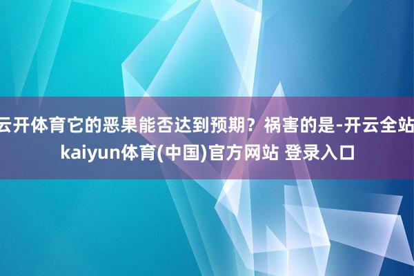 云开体育它的恶果能否达到预期？祸害的是-开云全站·kaiyun体育(中国)官方网站 登录入口