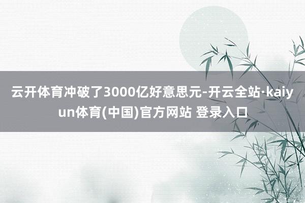 云开体育冲破了3000亿好意思元-开云全站·kaiyun体育(中国)官方网站 登录入口