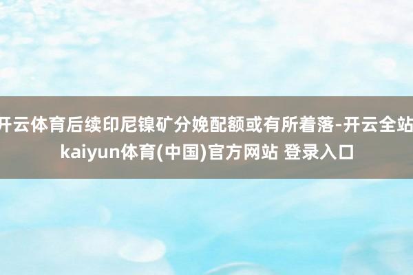 开云体育后续印尼镍矿分娩配额或有所着落-开云全站·kaiyun体育(中国)官方网站 登录入口