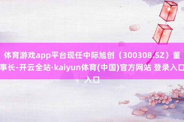 体育游戏app平台现任中际旭创（300308.SZ）董事长-开云全站·kaiyun体育(中国)官方网站 登录入口