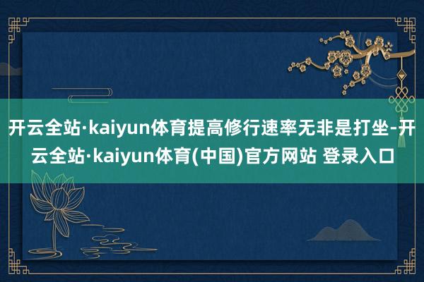 开云全站·kaiyun体育提高修行速率无非是打坐-开云全站·kaiyun体育(中国)官方网站 登录入口