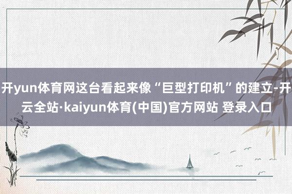 开yun体育网这台看起来像“巨型打印机”的建立-开云全站·kaiyun体育(中国)官方网站 登录入口
