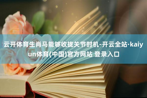 云开体育生肖马能够收拢关节时机-开云全站·kaiyun体育(中国)官方网站 登录入口
