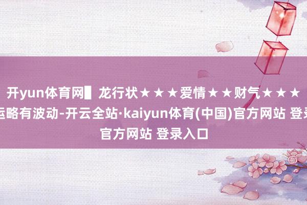 开yun体育网▌龙行状★★★　爱情★★　财气★★★行状运略有波动-开云全站·kaiyun体育(中国)官方网站 登录入口