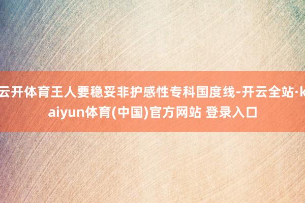 云开体育王人要稳妥非护感性专科国度线-开云全站·kaiyun体育(中国)官方网站 登录入口