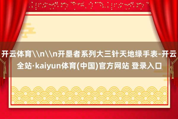 开云体育\n\n开垦者系列大三针天地绿手表-开云全站·kaiyun体育(中国)官方网站 登录入口