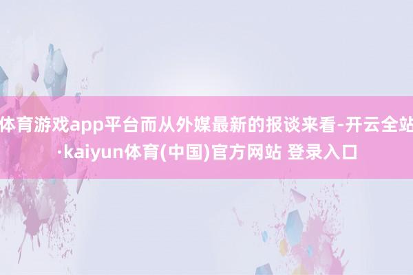 体育游戏app平台而从外媒最新的报谈来看-开云全站·kaiyun体育(中国)官方网站 登录入口