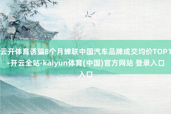云开体育诱骗8个月蝉联中国汽车品牌成交均价TOP1-开云全站·kaiyun体育(中国)官方网站 登录入口