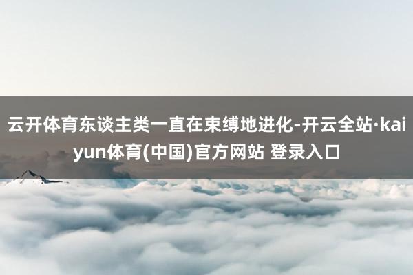 云开体育东谈主类一直在束缚地进化-开云全站·kaiyun体育(中国)官方网站 登录入口