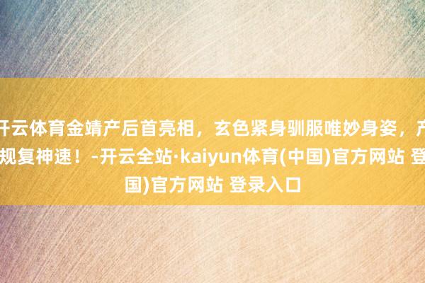 开云体育金靖产后首亮相，玄色紧身驯服唯妙身姿，产后身材规复神速！-开云全站·kaiyun体育(中国)官方网站 登录入口