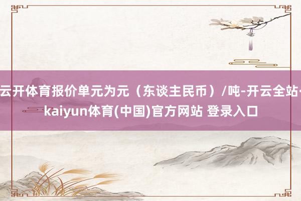 云开体育报价单元为元（东谈主民币）/吨-开云全站·kaiyun体育(中国)官方网站 登录入口