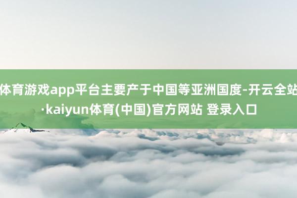 体育游戏app平台主要产于中国等亚洲国度-开云全站·kaiyun体育(中国)官方网站 登录入口