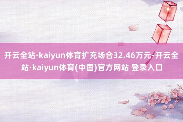 开云全站·kaiyun体育扩充场合32.46万元-开云全站·kaiyun体育(中国)官方网站 登录入口