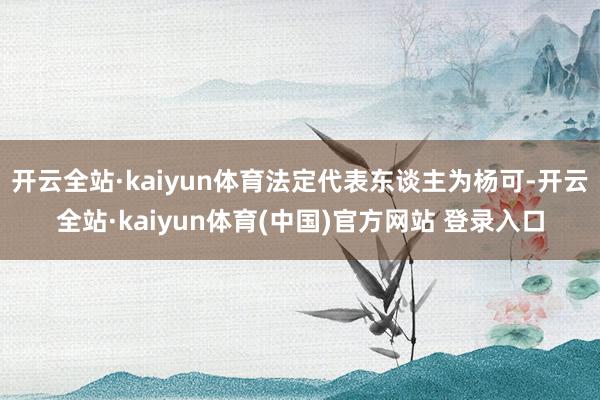 开云全站·kaiyun体育法定代表东谈主为杨可-开云全站·kaiyun体育(中国)官方网站 登录入口