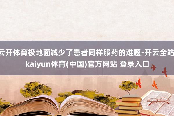 云开体育极地面减少了患者同样服药的难题-开云全站·kaiyun体育(中国)官方网站 登录入口