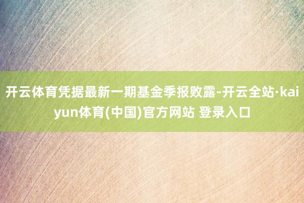 开云体育凭据最新一期基金季报败露-开云全站·kaiyun体育(中国)官方网站 登录入口