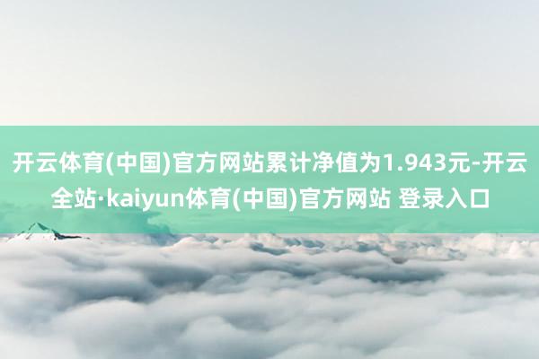 开云体育(中国)官方网站累计净值为1.943元-开云全站·kaiyun体育(中国)官方网站 登录入口