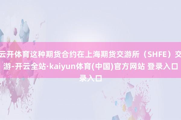 云开体育这种期货合约在上海期货交游所（SHFE）交游-开云全站·kaiyun体育(中国)官方网站 登录入口