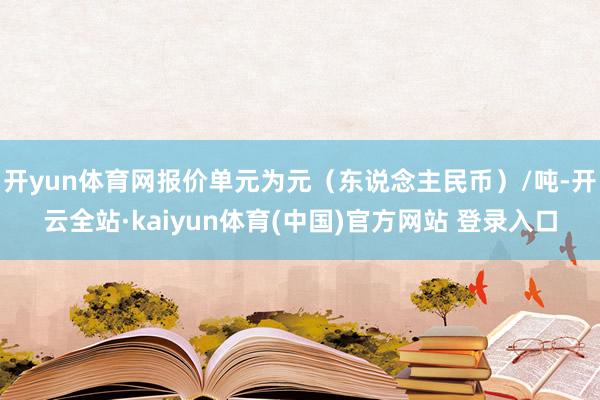 开yun体育网报价单元为元（东说念主民币）/吨-开云全站·kaiyun体育(中国)官方网站 登录入口