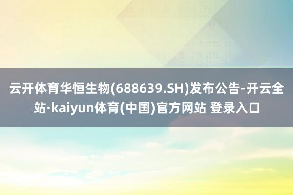 云开体育华恒生物(688639.SH)发布公告-开云全站·kaiyun体育(中国)官方网站 登录入口