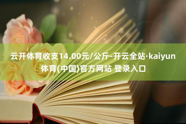 云开体育收支14.00元/公斤-开云全站·kaiyun体育(中国)官方网站 登录入口