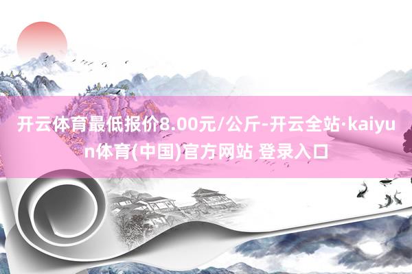 开云体育最低报价8.00元/公斤-开云全站·kaiyun体育(中国)官方网站 登录入口