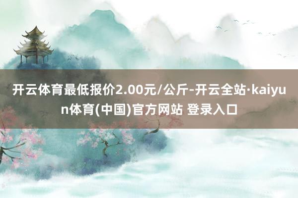 开云体育最低报价2.00元/公斤-开云全站·kaiyun体育(中国)官方网站 登录入口