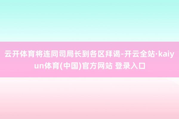 云开体育将连同司局长到各区拜谒-开云全站·kaiyun体育(中国)官方网站 登录入口