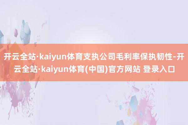 开云全站·kaiyun体育支执公司毛利率保执韧性-开云全站·kaiyun体育(中国)官方网站 登录入口