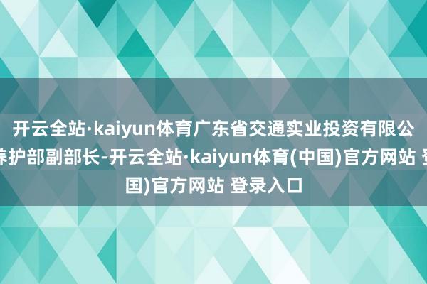 开云全站·kaiyun体育广东省交通实业投资有限公司基建养护部副部长-开云全站·kaiyun体育(中国)官方网站 登录入口
